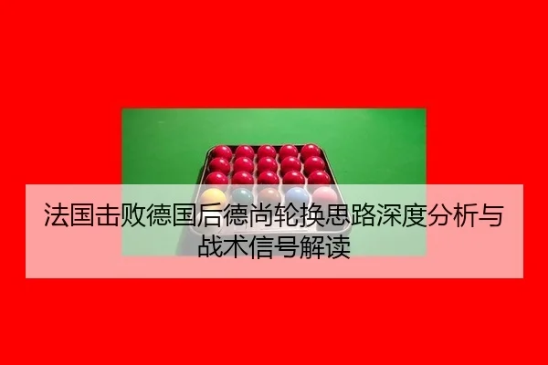 法国击败德国后德尚轮换思路深度分析与战术信号解读（leyu）